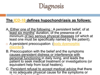 Diagnosis
The ICD-10 defines hypochondriasis as follows:
A. Either one of the following : A persistent belief, of at
least six months' duration, of the presence of a
minimum of two serious physical diseases (of which at
least one must be specifically named by the patient).
 A persistent preoccupation (body dysmorphic
disorder).
B. Preoccupation with the belief and the symptoms
causes persistent distress or interference with
personal functioning in daily living, and leads the
patient to seek medical treatment or investigations (or
equivalent help from local healers).
C. Persistent refusal to accept medical advice that there
is no adequate physical cause for the symptoms or
 