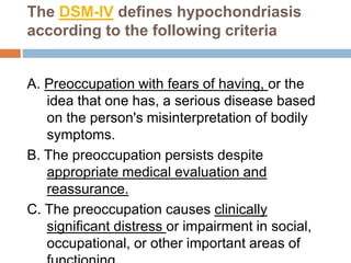 The DSM-IV defines hypochondriasis
according to the following criteria
A. Preoccupation with fears of having, or the
idea that one has, a serious disease based
on the person's misinterpretation of bodily
symptoms.
B. The preoccupation persists despite
appropriate medical evaluation and
reassurance.
C. The preoccupation causes clinically
significant distress or impairment in social,
occupational, or other important areas of
 
