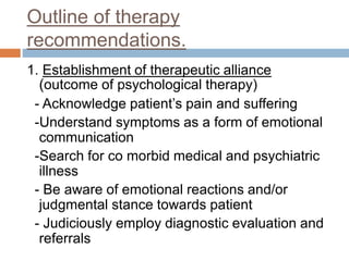 Outline of therapy
recommendations.
1. Establishment of therapeutic alliance
(outcome of psychological therapy)
- Acknowledge patient’s pain and suffering
-Understand symptoms as a form of emotional
communication
-Search for co morbid medical and psychiatric
illness
- Be aware of emotional reactions and/or
judgmental stance towards patient
- Judiciously employ diagnostic evaluation and
referrals
 