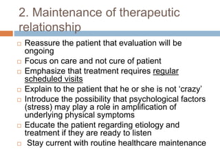 2. Maintenance of therapeutic
relationship
 Reassure the patient that evaluation will be
ongoing
 Focus on care and not cure of patient
 Emphasize that treatment requires regular
scheduled visits
 Explain to the patient that he or she is not ‘crazy’
 Introduce the possibility that psychological factors
(stress) may play a role in amplification of
underlying physical symptoms
 Educate the patient regarding etiology and
treatment if they are ready to listen
 Stay current with routine healthcare maintenance
 