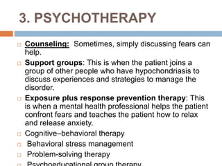 3. PSYCHOTHERAPY
 Counseling: Sometimes, simply discussing fears can
help.
 Support groups: This is when the patient joins a
group of other people who have hypochondriasis to
discuss experiences and strategies to manage the
disorder.
 Exposure plus response prevention therapy: This
is when a mental health professional helps the patient
confront fears and teaches the patient how to relax
and release anxiety.
 Cognitive–behavioral therapy
 Behavioral stress management
 Problem-solving therapy
 
