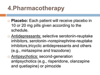 4.Pharmacotherapy
 Placebo: Each patient will receive placebo in
10 or 20 mg pills given according to the
schedule.
 Antidepressants: selective serotonin-reuptake
inhibitors, serotonin–norepinephrine-reuptake
inhibitors,tricyclic antidepressants and others
(e.g., mirtazepine and trazodone)
 Antipsychotics: second-generation
antipsychotics (e.g., risperidone, olanzapine
and quetiapine) or pimozide
 