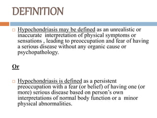 DEFINITION
 Hypochondriasis may be defined as an unrealistic or
inaccurate interpretation of physical symptoms or
sensations , leading to preoccupation and fear of having
a serious disease without any organic cause or
psychopathology.
Or
 Hypochondriasis is defined as a persistent
preoccupation with a fear (or belief) of having one (or
more) serious disease based on person’s own
interpretations of normal body function or a minor
physical abnormalities.
 