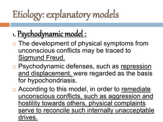 Etiology: explanatory models
1. Psychodynamic model :
 The development of physical symptoms from
unconscious conflicts may be traced to
Sigmund Freud.
 Psychodynamic defenses, such as repression
and displacement, were regarded as the basis
for hypochondriasis.
 According to this model, in order to remediate
unconscious conflicts, such as aggression and
hostility towards others, physical complaints
serve to reconcile such internally unacceptable
drives.
 