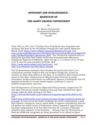HYPOCRISY AND INTRANSIGENCE - MAINSTAYS OF THE AGENT ORANGE CONTROVERSY Page 1 
HYPOCRISY AND INTRANSIGENCE - 
MAINSTAYS OF 
THE AGENT ORANGE CONTROVERSY 
By 
Dr. Wayne Dwernychuk 
Environmental Scientist 
British Columbia 
Canada 
From 1961 to 1971 over 77 million litres of herbicide were dispensed over southern Viet Nam by the US military through the code-named ‘Operation Ranch Hand’ (http://www.stellman.com/jms/Stellman1537.pdf and http://www.hatfieldgroup.com/UserFiles/File/ContaminantMonitoringAgentOrange/VietNamHighlights/SprayLines.PDF) . The Vietnamese reported early on during the operation that human health was being adversely affected by widespread dispersal of defoliants. Agent Orange, a 1:1 mixture of 2,4,-D and 2,4,5-T, was the most prevalent herbicide used (http://www.agentorangerecord.com/home/ and http://en.wikipedia.org/wiki/Agent_Orange). 
The US government maintains their decades-old mantra that there is no unequivocal scientific evidence that use of Agent Orange has caused an increase in either birth defects in Viet Nam, or is related to other human health issues in Viet Nam. US government officials remain reluctant to accept Vietnamese studies/observations as sufficiently rigorous to definitively link US deployed herbicides to human health impacts, primarily in view of liability/compensation concerns. 
The US Department of Veterans Affairs (US DVA) presently compensates US Viet Nam Veterans for health conditions that may have resulted from Agent Orange exposure while serving in Viet Nam (http://www.publichealth.va.gov/exposures/agentorange/birth_defects.asp and 
http://www.publichealth.va.gov/exposures/agentorange/conditions/birth_defects.asp). At least one of the health conditions for which compensation is paid has a genetic component, that is, spina bifida. It appears contradictory that the US ignores the health issues of Vietnamese citizens exposed to Agent Orange, but pays compensation to its Viet Nam Veterans for a number of illnesses related to their exposure to the herbicide … illnesses that the US Institute of Medicine (IOM) has categorized as being ‘presumed’ to be related to Agent  