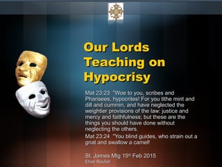Our LordsOur Lords
Teaching onTeaching on
HypocrisyHypocrisy
Mat 23:23 "Woe to you, scribes andMat 23:23 "Woe to you, scribes and
Pharisees, hypocrites! For you tithe mint andPharisees, hypocrites! For you tithe mint and
dill and cummin, and have neglected thedill and cummin, and have neglected the
weightier provisions of the law: justice andweightier provisions of the law: justice and
mercy and faithfulness; but these are themercy and faithfulness; but these are the
things you should have done withoutthings you should have done without
neglecting the others.neglecting the others.
Mat 23:24 "You blind guides, who strain out aMat 23:24 "You blind guides, who strain out a
gnat and swallow a camel!gnat and swallow a camel!
St. James Mtg 15St. James Mtg 15thth
Feb 2015Feb 2015
Ehab RoufailEhab Roufail
 