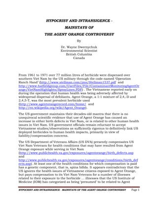 HYPOCRISY AND INTRANSIGENCE MAINSTAYS OF
THE AGENT ORANGE CONTROVERSY
By
Dr. Wayne Dwernychuk
Environmental Scientist
British Columbia
Canada

From 1961 to 1971 over 77 million litres of herbicide were dispensed over
southern Viet Nam by the US military through the code-named ‘Operation
Ranch Hand’ (http://www.stellman.com/jms/Stellman1537.pdf and
http://www.hatfieldgroup.com/UserFiles/File/ContaminantMonitoringAgentOr
ange/VietNamHighlights/SprayLines.PDF) . The Vietnamese reported early on
during the operation that human health was being adversely affected by
widespread dispersal of defoliants. Agent Orange, a 1:1 mixture of 2,4,-D and
2,4,5-T, was the most prevalent herbicide used
(http://www.agentorangerecord.com/home/ and
http://en.wikipedia.org/wiki/Agent_Orange).
The US government maintains their decades-old mantra that there is no
unequivocal scientific evidence that use of Agent Orange has caused an
increase in either birth defects in Viet Nam, or is related to other human health
issues in Viet Nam. US government officials remain reluctant to accept
Vietnamese studies/observations as sufficiently rigorous to definitively link US
deployed herbicides to human health impacts, primarily in view of
liability/compensation concerns.
The US Department of Veterans Affairs (US DVA) presently compensates US
Viet Nam Veterans for health conditions that may have resulted from Agent
Orange exposure while serving in Viet Nam
(http://www.publichealth.va.gov/exposures/agentorange/birth_defects.asp
and
http://www.publichealth.va.gov/exposures/agentorange/conditions/birth_def
ects.asp). At least one of the health conditions for which compensation is paid
has a genetic component, that is, spina bifida. It appears contradictory that the
US ignores the health issues of Vietnamese citizens exposed to Agent Orange,
but pays compensation to its Viet Nam Veterans for a number of illnesses
related to their exposure to the herbicide … illnesses that the US Institute of
Medicine (IOM) has categorized as being ‘presumed’ to be related to Agent
HYPOCRISY AND INTRANSIGENCE - MAINSTAYS OF THE AGENT ORANGE CONTROVERSY

Page 1

 