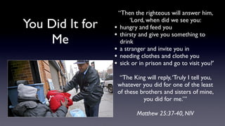 You Did It for
Me

“Then the righteous will answer him,
‘Lord, when did we see you:
• hungry and feed you
• thirsty and give you something to
drink
• a stranger and invite you in
• needing clothes and clothe you
• sick or in prison and go to visit you?’
“The King will reply, ‘Truly I tell you,
whatever you did for one of the least
of these brothers and sisters of mine,
you did for me.’”
Matthew 25:37-40, NIV

 