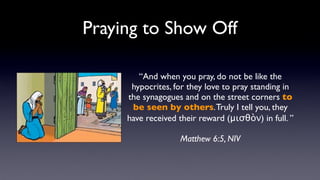 Praying to Show Off
“And when you pray, do not be like the
hypocrites, for they love to pray standing in
the synagogues and on the street corners to
be seen by others. Truly I tell you, they
have received their reward (μισθὸν) in full. ”
Matthew 6:5, NIV

 