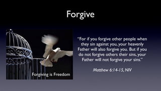 Forgive
“For if you forgive other people when
they sin against you, your heavenly
Father will also forgive you. But if you
do not forgive others their sins, your
Father will not forgive your sins.”
Forgiving is Freedom

Matthew 6:14-15, NIV

 