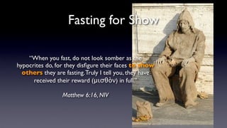 Fasting for Show
“When you fast, do not look somber as the
hypocrites do, for they disﬁgure their faces to show
others they are fasting. Truly I tell you, they have
received their reward (μισθὸν) in full.”
Matthew 6:16, NIV

 