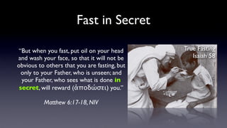 Fast in Secret
“But when you fast, put oil on your head
and wash your face, so that it will not be
obvious to others that you are fasting, but
only to your Father, who is unseen; and
your Father, who sees what is done in
secret, will reward (ἀποδώσει) you.”
Matthew 6:17-18, NIV

True Fasting
Isaiah 58

 