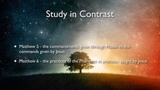 Study in Contrast
•

Matthew 5 - the commandments given through Moses vs the
commands given by Jesus

•

Matthew 6 - the practices of the Pharisees vs practices taught by Jesus

 