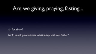 Are we giving, praying, fasting...

a) For show?
b) To develop an intimate relationship with our Father?

 