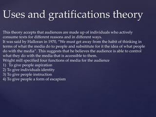 Uses and gratifications theory
This theory accepts that audiences are made up of individuals who actively
consume texts for different reasons and in different ways.
It was said by Halloran in 1970, “We must get away from the habit of thinking in
terms of what the media do to people and subsititute for it the idea of what people
do with the media”. This suggests that he believes the audience is able to control
what they do with the media that is accessible to them.
Wright mill specified four functions of media for the audience
1) To give people aspiration
2) To give individuals identity
3) To give people instruction
4) To give people a form of escapism
 