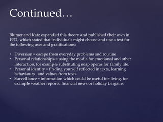 Continued…
Blumer and Katz expanded this theory and published their own in
1974, which stated that individuals might choose and use a text for
the following uses and gratifications:
• Diversion = escape from everyday problems and routine
• Personal relationships = using the media for emotional and other
interaction, for example substituting soap operas for family life.
• Personal identity = finding yourself reflected in texts, learning
behaviours and values from texts
• Survelliance = information which could be useful for living, for
example weather reports, financial news or holiday bargains
 