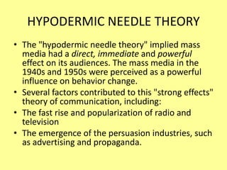 HYPODERMIC NEEDLE THEORY
• The "hypodermic needle theory" implied mass
media had a direct, immediate and powerful
effect on its audiences. The mass media in the
1940s and 1950s were perceived as a powerful
influence on behavior change.
• Several factors contributed to this "strong effects"
theory of communication, including:
• The fast rise and popularization of radio and
television
• The emergence of the persuasion industries, such
as advertising and propaganda.
 