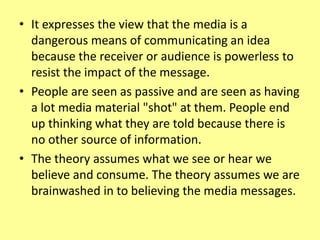 • It expresses the view that the media is a
dangerous means of communicating an idea
because the receiver or audience is powerless to
resist the impact of the message.
• People are seen as passive and are seen as having
a lot media material "shot" at them. People end
up thinking what they are told because there is
no other source of information.
• The theory assumes what we see or hear we
believe and consume. The theory assumes we are
brainwashed in to believing the media messages.
 