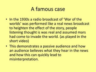 A famous case
• In the 1930s a radio broadcast of ‘War of the
worlds’ was performed like a real news broadcast
to heighten the effect of the story, people
listening thought is was real and assumed mars
had come to invade the world. (as played in the
short video)
• This demonstrates a passive audience and how
an audience believes what they hear in the news
and how this can quickly lead to
misinterpretation.
 
