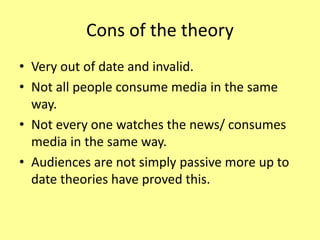 Cons of the theory
• Very out of date and invalid.
• Not all people consume media in the same
way.
• Not every one watches the news/ consumes
media in the same way.
• Audiences are not simply passive more up to
date theories have proved this.
 