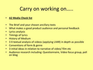 Carry on working on…..
• A2 Media Check list
• The Brief and your chosen ancillary texts
• What makes a good product audience and personal feedback
• Lyrics analysis
• Timings of lyrics
• History of Medium
• 3 X textual analysis of videos (applying LIIAR) in depth as possible
• Conventions of form & genre
• 3 initial ideas in relation to narrative of video/ film etc
• Audience research including: Questionnaire, Video focus group, poll
on blog
 