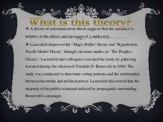  A theory of communication which suggests that the audience is
helpless to the effects and messages of a media text.
 La...