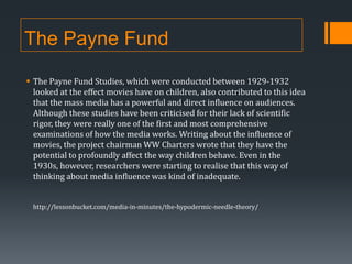 The Payne Fund
 The Payne Fund Studies, which were conducted between 1929-1932
looked at the effect movies have on children, also contributed to this idea
that the mass media has a powerful and direct influence on audiences.
Although these studies have been criticised for their lack of scientific
rigor, they were really one of the first and most comprehensive
examinations of how the media works. Writing about the influence of
movies, the project chairman WW Charters wrote that they have the
potential to profoundly affect the way children behave. Even in the
1930s, however, researchers were starting to realise that this way of
thinking about media influence was kind of inadequate.
http://lessonbucket.com/media-in-minutes/the-hypodermic-needle-theory/

 