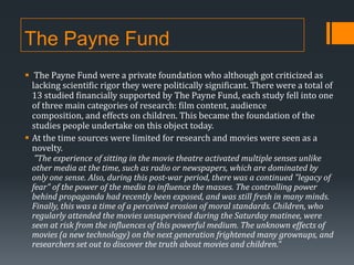 The Payne Fund
 The Payne Fund were a private foundation who although got criticized as
lacking scientific rigor they were politically significant. There were a total of
13 studied financially supported by The Payne Fund, each study fell into one
of three main categories of research: film content, audience
composition, and effects on children. This became the foundation of the
studies people undertake on this object today.
 At the time sources were limited for research and movies were seen as a
novelty.
“The experience of sitting in the movie theatre activated multiple senses unlike

other media at the time, such as radio or newspapers, which are dominated by
only one sense. Also, during this post-war period, there was a continued "legacy of
fear" of the power of the media to influence the masses. The controlling power
behind propaganda had recently been exposed, and was still fresh in many minds.
Finally, this was a time of a perceived erosion of moral standards. Children, who
regularly attended the movies unsupervised during the Saturday matinee, were
seen at risk from the influences of this powerful medium. The unknown effects of
movies (a new technology) on the next generation frightened many grownups, and
researchers set out to discover the truth about movies and children.”

 