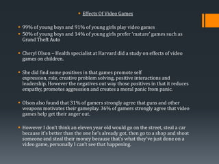  Effects Of Video Games
 99% of young boys and 91% of young girls play video games
 50% of young boys and 14% of young girls prefer ‘mature’ games such as
Grand Theft Auto
 Cheryl Olson – Health specialist at Harvard did a study on effects of video
games on children.
 She did find some positives in that games promote self
expression, role, creative problem solving, positive interactions and
leadership. However the negatives out way those positives in that it reduces
empathy, promotes aggression and creates a moral panic from panic.
 Olson also found that 31% of gamers strongly agree that guns and other
weapons motivates their gameplay. 36% of gamers strongly agree that video
games help get their anger out.
 However I don’t think an eleven year old would go on the street, steal a car
because it’s better than the one he’s already got, then go to a shop and shoot
someone and steal their money because that’s what they’ve just done on a
video game, personally I can’t see that happening.

 