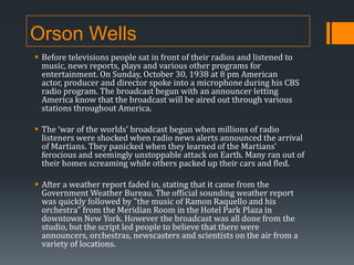 Orson Wells
 Before televisions people sat in front of their radios and listened to
music, news reports, plays and various other programs for
entertainment. On Sunday, October 30, 1938 at 8 pm American
actor, producer and director spoke into a microphone during his CBS
radio program. The broadcast begun with an announcer letting
America know that the broadcast will be aired out through various
stations throughout America.
 The ‘war of the worlds’ broadcast begun when millions of radio
listeners were shocked when radio news alerts announced the arrival
of Martians. They panicked when they learned of the Martians'
ferocious and seemingly unstoppable attack on Earth. Many ran out of
their homes screaming while others packed up their cars and fled.
 After a weather report faded in, stating that it came from the
Government Weather Bureau. The official sounding weather report
was quickly followed by "the music of Ramon Raquello and his
orchestra" from the Meridian Room in the Hotel Park Plaza in
downtown New York. However the broadcast was all done from the
studio, but the script led people to believe that there were
announcers, orchestras, newscasters and scientists on the air from a
variety of locations.

 