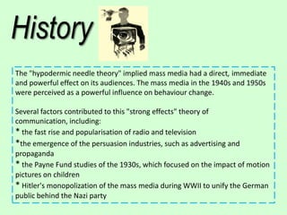 History
The "hypodermic needle theory" implied mass media had a direct, immediate
and powerful effect on its audiences. The mass media in the 1940s and 1950s
were perceived as a powerful influence on behaviour change.
Several factors contributed to this "strong effects" theory of
communication, including:
* the fast rise and popularisation of radio and television
*the emergence of the persuasion industries, such as advertising and
propaganda
* the Payne Fund studies of the 1930s, which focused on the impact of motion
pictures on children
* Hitler's monopolization of the mass media during WWII to unify the German
public behind the Nazi party

 