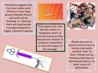 The theory suggests that
the mass media could
influence a very large
group of people directly
and uniformly by
‘shooting’ or ‘injecting’
them with appropriate
messages designed to
trigger a desired response.

They express the view
that the media is a
dangerous means of
communicating an idea
because the receiver or
audience is powerless
to resist the impact of
the message.

People are seen as
passive and are seen as
having a lot media
material "shot" at
them. People end up
thinking what they are
told because there is no
other source of
information.

 