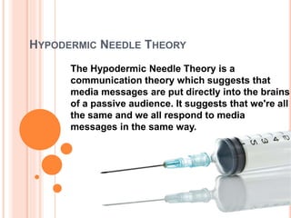 HYPODERMIC NEEDLE THEORY
The Hypodermic Needle Theory is a
communication theory which suggests that
media messages are put directly into the brains
of a passive audience. It suggests that we're all
the same and we all respond to media
messages in the same way.
 