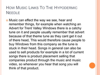 HOW MUSIC LINKS TO THE HYPODERMIC
NEEDLE
 Music can effect the way we see, hear and
remember things, for example when watching an
Advert for Trent Valley Windows there is a catchy
tune on it and people usually remember that advert
because of that theme tune as they cant get it out
of there head, This would therefore cause people to
buy Windows from this company as the tune is
stuck in their head. Songs in general can also be
used to sell products for example in a lot of current
songs there is product placement selling that
companies product through the music and music
video, so whenever you hear that song you will
think of that product.
 
