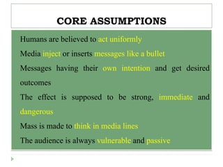 CORE ASSUMPTIONS
 Humans are believed to act uniformly
 Media inject or inserts messages like a bullet
 Messages having their own intention and get desired
outcomes
 The effect is supposed to be strong, immediate and
dangerous
 Mass is made to think in media lines
 The audience is always vulnerable and passive
 