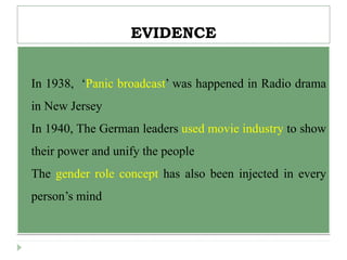 EVIDENCE
 In 1938, ‘Panic broadcast’ was happened in Radio drama
in New Jersey
 In 1940, The German leaders used movie industry to show
their power and unify the people
 The gender role concept has also been injected in every
person’s mind
 