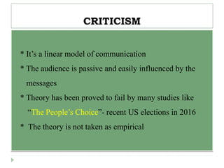 CRITICISM
 * It’s a linear model of communication
 * The audience is passive and easily influenced by the
 messages
* Theory has been proved to fail by many studies like
“The People’s Choice”- recent US elections in 2016
 * The theory is not taken as empirical
 
