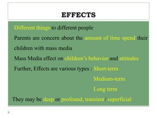 EFFECTS
 Different things to different people
 Parents are concern about the amount of time spend their
children with mass media
 Mass Media effect on children’s behavior and attitudes
 Further, Effects are various types : Short-term
 Medium-term
 Long term
They may be deep or profound, transient/ superficial
 