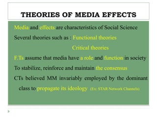 THEORIES OF MEDIA EFFECTS
 Media and effects are characteristics of Social Science
 Several theories such as : Functional theories
Critical theories
F.Ts assume that media have a role and function in society
To stabilize, reinforce and maintain the consensus
CTs believed MM invariably employed by the dominant
class to propagate its ideology (Ex: STAR Network Channels)
 