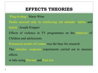 EFFECTS THEORIES
 ‘Plug-in drug’-Marie Winn
 Media succeed only in reinforcing old attitudes, habits and
beliefs- Joseph Klapper
 Effects of violence in TV programmes on the behavior of
Children and adolescents
 Persuasion model of Comm. was the base for research
 The stimulus –response experiments carried out to measure
effects
 in labs using Pre-test and Post test
 