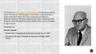 The theory is a linear model of communication and talks about media’s
power on audience. The message, in this theory, is said to be like a
magic bullet which enters the minds of audience and injects a
particular message. The theory explains how media controls what the
audience views and listens to and the effects, which can be immediate
or later in future.
Presented by:
Harold Laswell
 Wrote book “Propaganda techniques during ww” in 1927
 This book has been Credited as the source Magic bullet
Theory
 
