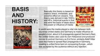 Basically this theory is based on
media’s direct, immediate, and
powerful effect on viewers. This
theory was derived in late 1930’s
and 40’s, historical events in that
era were the basis of ideas about
the power or influence of media
In world wars the media played a vital role between both
countries United states and Germany to made influence on
people’s mind. about U.S propaganda against German’s Nazi,
the United States also used its own Hollywood and produced
movies to portrait Germany as Evil force ,similarly Adolf Hitler
used the media to spread Nazi propaganda in Germany,
creating a unified force bent on conquering Europe , which
was accepted by the audience without any rejection.
 