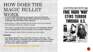  In this model the audience is passive and cant resist the
impact of the message. Magic Bullet audiences accept the
messages directly without any rejection.
 Media injects or inserts messages into the people’s brain as propaganda
and manipulation like that by a bullet or syringe.
• The major concept is that the audience is immediately affected
by the message and cannot escape of the media’s influence.
• Mass of people is made to think in a similar way by the media.
Example
 The Magic Bullet Theory has been proved in the past: “The
War of the Worlds” (a famous comic program) by insert a news
bulletin which made a widespread reaction and panic among
the American Mass audience.
https://www.youtube.com/watch?v=1jiJatY2JJU
 