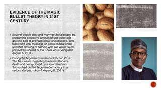  Several people died and many got hospitalized by
consuming excessive amount of salt water and
garcinia kola to prevent Ebola virus disease. This
followed a viral message on social media which
said that drinking or bathing with salt water could
prevent the spread of the Ebola virus (Vanguard,
August 8, 2014).
 During the Nigerian Presidential Election 2019
The fake news Regarding President Buhari’s
death and being cloned by a look alike from
Sudan, had put the Nigerian democracy in a
serious danger. (okon & ekpang II, 2021)
 