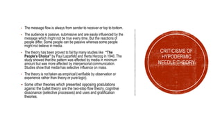• The message flow is always from sender to receiver or top to bottom.
• The audience is passive, submissive and are easily influenced by the
message which might not be true every time. But the reactions of
people differ. Some people can be passive whereas some people
might not believe in media.
• The theory has been proved to fail by many studies like “The
People’s Choice” by Paul Lazarfeld and Herta Herzog in 1940. The
study showed that the pattern was affected by media in minimum
amount but was more affected by interpersonal communication.
Studies show that media has selective influence on mass.
• The theory is not taken as empirical (verifiable by observation or
experience rather than theory or pure logic).
 Some other theories which presented opposing postulations
against the bullet theory are the two-step flow theory, cognitive
dissonance (selective processes) and uses and gratification
theories.
CRITICISMS OF
HYPODERMIC
NEEDLE THEORY
 