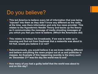 Do you believe?
 This led America to believe every bit of information that was being
‘injected’ into them as they didn’t know any different as the radio,
at the time, was there information and only live news provider. This
relates to the Hypodermic Needle Theory and backs up the theory
as it communicates the message of media shooting messages at
you which you feel you have to believe. (Which the Americans did)
 This relates to todays live broadcasts, if we was to wake up in
morning and find out from Daybreak that a meteorite was about to
hit Hull, would you believe it or not?
 Subconsciously, you would believe it as we know nothing different
and believe everything the news project out at us and publicise in
masses. An Example of this happening recently is the story such
as ‘December 21st was the day the world was to end’.
 How many of you had a guilty belief that the world was about to
end on this day?

 