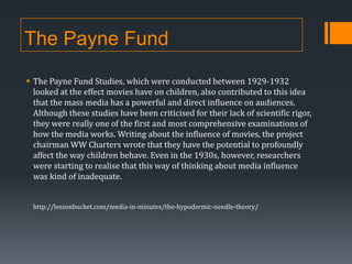 The Payne Fund
 The Payne Fund Studies, which were conducted between 1929-1932
looked at the effect movies have on children, also contributed to this idea
that the mass media has a powerful and direct influence on audiences.
Although these studies have been criticised for their lack of scientific rigor,
they were really one of the first and most comprehensive examinations of
how the media works. Writing about the influence of movies, the project
chairman WW Charters wrote that they have the potential to profoundly
affect the way children behave. Even in the 1930s, however, researchers
were starting to realise that this way of thinking about media influence
was kind of inadequate.
http://lessonbucket.com/media-in-minutes/the-hypodermic-needle-theory/

 