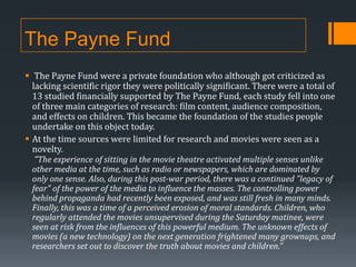 The Payne Fund
 The Payne Fund were a private foundation who although got criticized as
lacking scientific rigor they were politically significant. There were a total of
13 studied financially supported by The Payne Fund, each study fell into one
of three main categories of research: film content, audience composition,
and effects on children. This became the foundation of the studies people
undertake on this object today.
 At the time sources were limited for research and movies were seen as a
novelty.
“The experience of sitting in the movie theatre activated multiple senses unlike

other media at the time, such as radio or newspapers, which are dominated by
only one sense. Also, during this post-war period, there was a continued "legacy of
fear" of the power of the media to influence the masses. The controlling power
behind propaganda had recently been exposed, and was still fresh in many minds.
Finally, this was a time of a perceived erosion of moral standards. Children, who
regularly attended the movies unsupervised during the Saturday matinee, were
seen at risk from the influences of this powerful medium. The unknown effects of
movies (a new technology) on the next generation frightened many grownups, and
researchers set out to discover the truth about movies and children.”

 