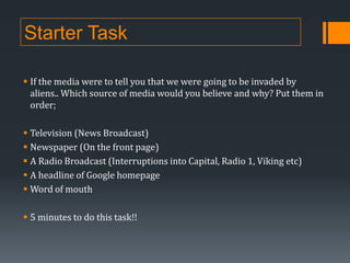 Starter Task
 If the media were to tell you that we were going to be invaded by
aliens.. Which source of media would you believe and why? Put them in
order;
 Television (News Broadcast)
 Newspaper (On the front page)
 A Radio Broadcast (Interruptions into Capital, Radio 1, Viking etc)
 A headline of Google homepage
 Word of mouth
 5 minutes to do this task!!

 
