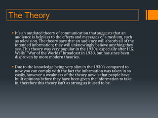 The Theory
 It's an outdated theory of communication that suggests that an
audience is helpless to the effects and messages of a medium, such
as television. The theory says that an audience will absorb all of the
intended information; they will unknowingly believe anything they
see. This theory was very popular in the 1930s, especially after H.G.
Wells' "War of the Worlds" broadcast in 1938, but has since been
disproven by more modern theories.
 Due to the knowledge being very slim in the 1930’s compared to
now you can comply with the fact the information was taken in so
easily, however a weakness of the theory now is that people have
built opinions before they have been given the information to take
in, therefore this theory isn’t as strong as it used to be.

 